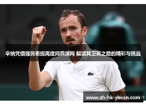 辛纳凭借强势表现再度问鼎澳网 解读其卫冕之路的精彩与挑战