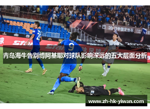 青岛海牛告别博阿基耶对球队影响深远的五大层面分析