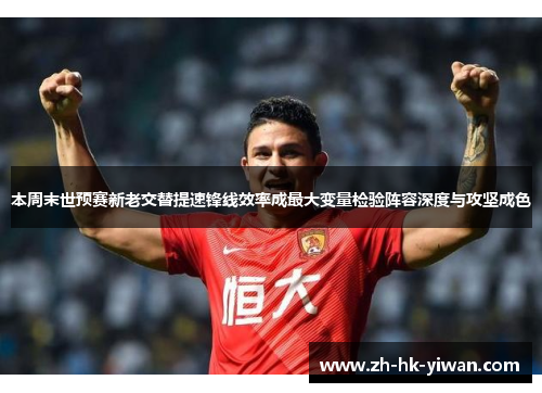 本周末世预赛新老交替提速锋线效率成最大变量检验阵容深度与攻坚成色 本周末世预赛新老交替提速锋线效率成最大变量检验阵容深度与攻坚成色